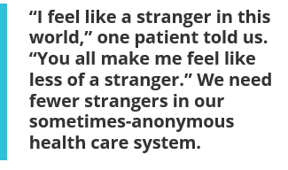 “I feel like a stranger in this world,” one patient told us. “You all make me feel like less of a stranger.” We need fewer strangers in our sometimes-anonymous health care system.