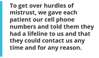 To get over hurdles of mistrust, we gave each patient our cell phone numbers and told them they had a lifeline to us and that they could contact us any time and for any reason.