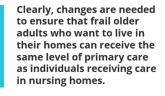 Clearly, changes are needed to ensure that frail older adults who want to live in their homes can receive the same level of primary care as individuals receiving care in nursing homes.