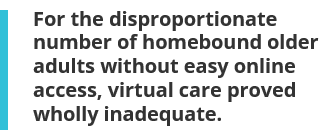 For the disproportionate number of homebound older adults without easy online access, virtual care proved wholly inadequate.