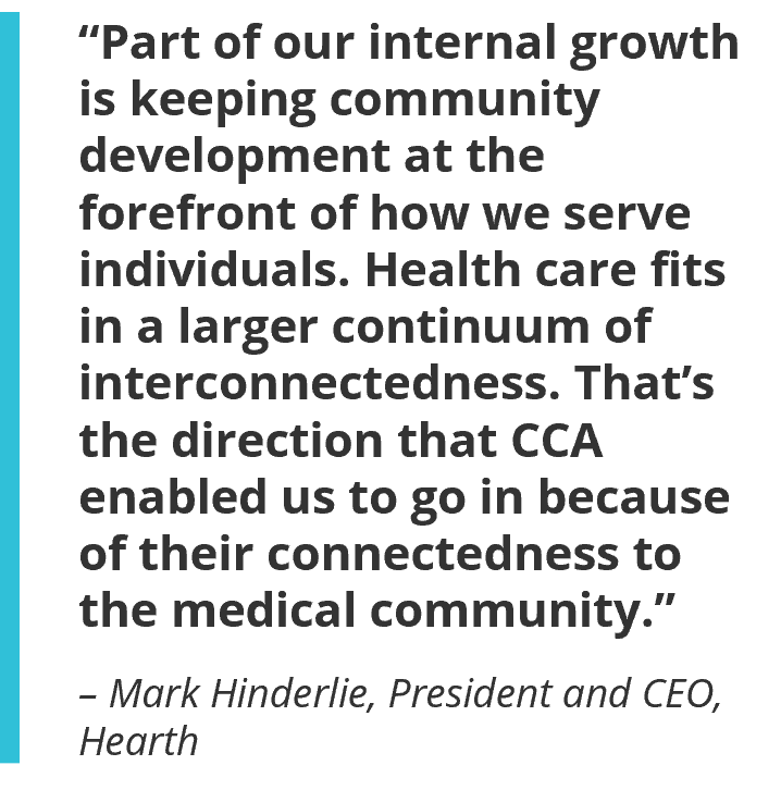 “Part of our growth internally is keeping community development at the forefront of thinking about how we serve individuals. Health care fits in a larger continuum of interconnectedness. That’s the direction that CCA enabled us to go in with because of their connectedness to the medical community.” – Mark Hinderlie, President and CEO, Hearth