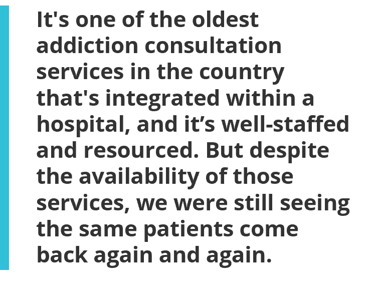 It's one of the oldest addiction consultation services in the country that's integrated within a hospital, and it’s well-staffed and resourced. But despite the availability of those services, we were still seeing the same patients come back again and again.