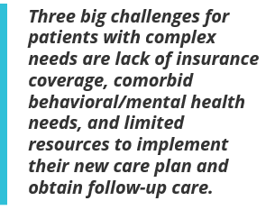 Three big challenges for patients with complex needs are lack of insurance coverage, comorbid behavioral/mental health needs, and limited resources to implement their new care plan and obtain follow-up care.